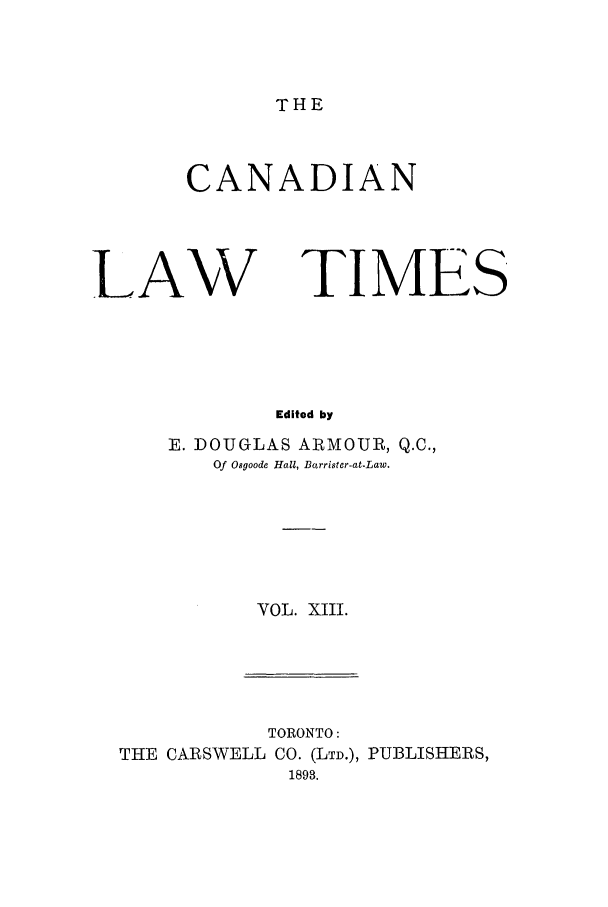 handle is hein.journals/canlawtt13 and id is 1 raw text is: THECANADIANLAWTIMESEdited byE. DOUGLAS ARMOUR, Q.C.,Of Osgoode Hall, Barrister-at-Law.VOL. XIII.TORONTO:THE CARSWELL CO. (LTD.), PUBLISHERS,1893.