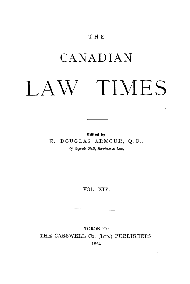 handle is hein.journals/canlawtt14 and id is 1 raw text is: THECANADIANLAWTIMESEdited byE. DOUGLAS          ARMOUR, Q.C.,Of Osgoode Hall, Barrister-at-Law,VOL. XIV.TORONTO:THE CARSWELL Co. (LTD.) PUBLISHERS.1894.