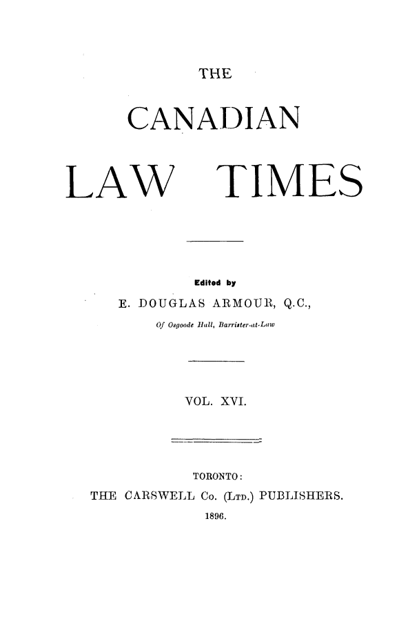handle is hein.journals/canlawtt16 and id is 1 raw text is: THECANADIANLAWTIMESEdited byE. DOUGLAS ARMOUIR, Q.C.,Of Osgoode Vall, Barrister-at.LawVOL. XVI.TORONTO:THE CARSWELL Co. (LTD.) PUBLISHERS.1896.