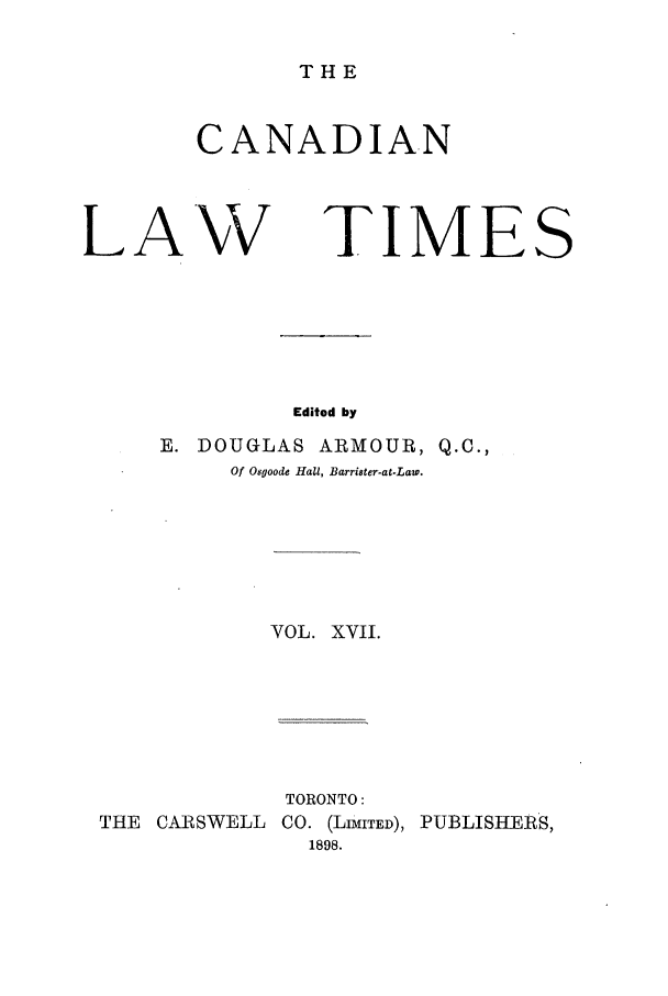 handle is hein.journals/canlawtt17 and id is 1 raw text is: THECANADIANLA'WTIMESEdited byE. DOUGLAS           ARMOUR, Q.C.,Of Osgoode Hall, Barrister-at.La.VOL. XVII.TORONTO:THE CARSWELL CO. (LIMITED), PUBLISHERS,1898.
