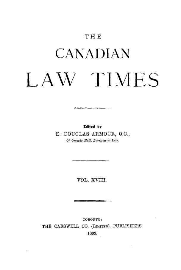 handle is hein.journals/canlawtt18 and id is 1 raw text is: THECANADIANLAWTIMESEdited byE. DOUGLAS ARMOUR, Q.C.,Of Osgoode Hall, Barrister-at-Law.VOL. XVIII.TORONTO:THE CARSWELL CO. (LIMITED), PUBLISHERS.1899.