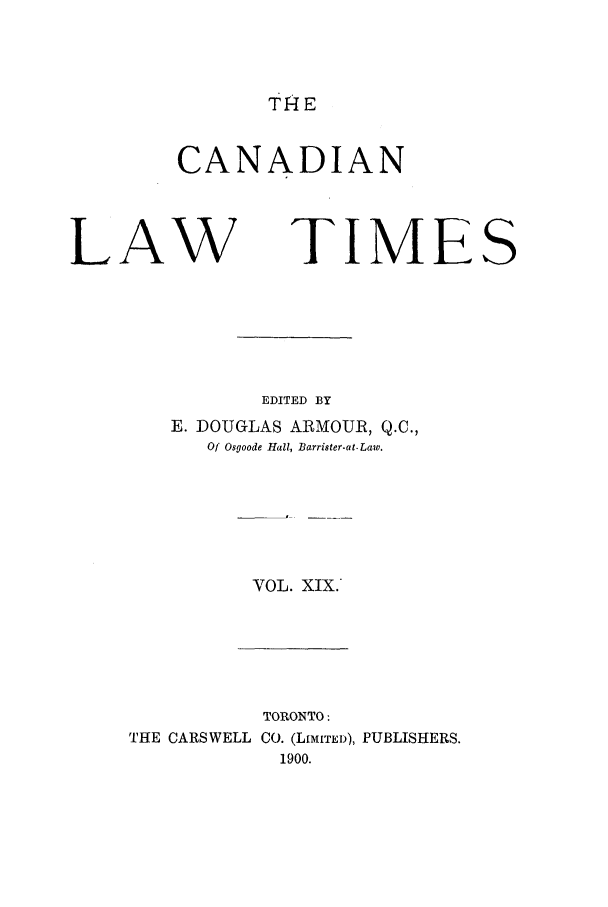 handle is hein.journals/canlawtt19 and id is 1 raw text is: THECANADIANLAW TIMEEDITED BYE. DOUGLAS ARMOUR, Q.C.,Of Osgoode Hall, Barrister-at.Law.VOL. XIX.TORONTO:THE CARSWELL CO. (LIMITED),1900.PUBLISHERS.S
