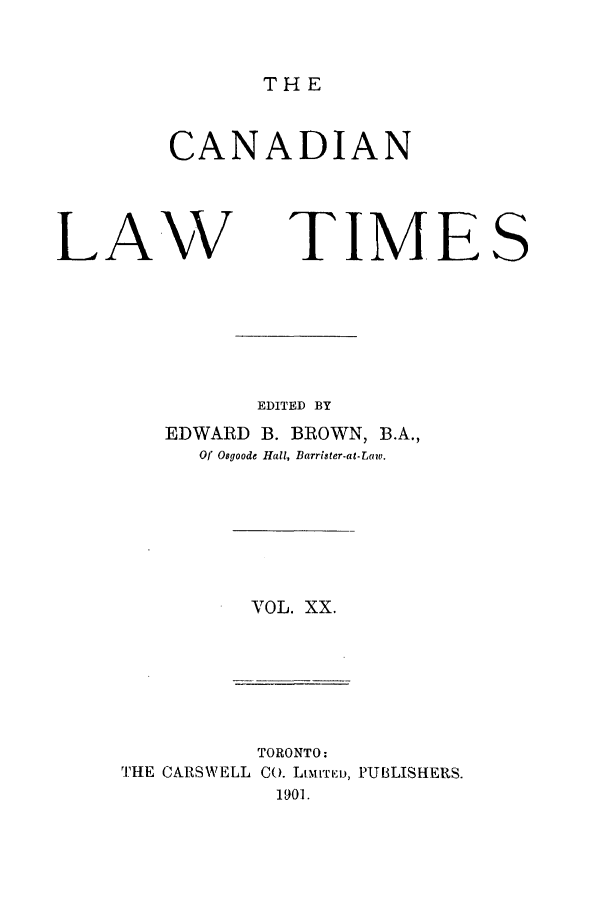 handle is hein.journals/canlawtt20 and id is 1 raw text is: THECANADIANLAWTIMESEDITED BYEDWARD B. BROWN, B.A.,Of Osgoode Hall, Barrister-at-LEaw.VOL. XX.TORONTO:IHE CARSWELL CO. LtmI'rTD, PUBLISHERS.1901.