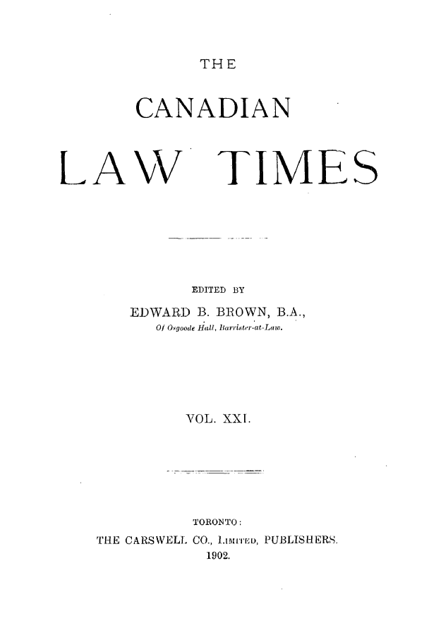 handle is hein.journals/canlawtt21 and id is 1 raw text is: THECANADIANLAWTIMESEDITED BYEDWARD B. BROWN, B.A.,Of Osgoode Hiall, Barri.itr-at-Law.VOL. XXI.TORONTO:THE CARSWELL CO., .L!'ED, PUBLISHERS.1902.
