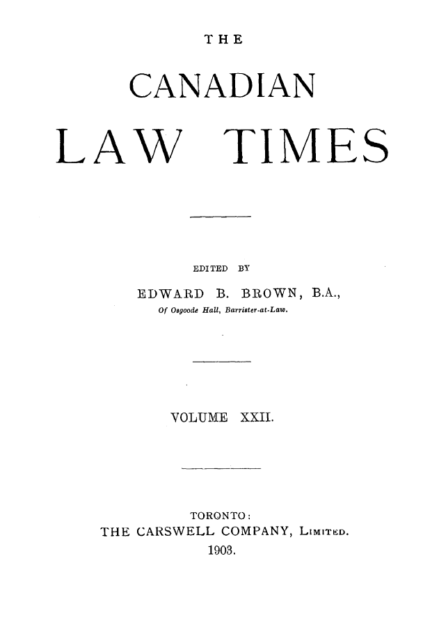 handle is hein.journals/canlawtt22 and id is 1 raw text is: THECANADIANLAWTIMEEDITED BYEDWARD       B. BROWN, B.A.,Of Osgoode Hall, Barrister-at.Law.VOLUME XXII.TORONTO:THE CARSWELL COMPANY, LiMITKD.1903.S