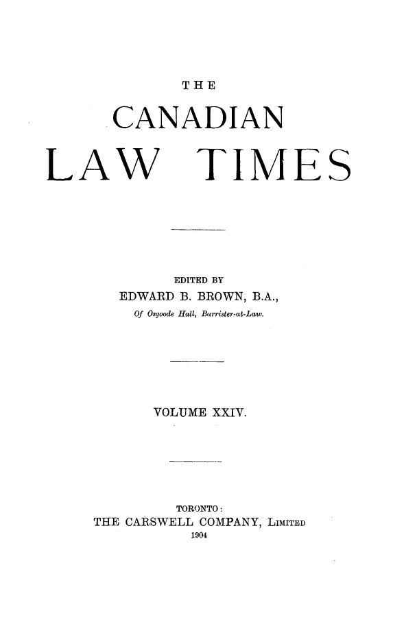 handle is hein.journals/canlawtt24 and id is 1 raw text is: THECANADIANLAWTIMESEDITED BYEDWARD B. BROWN, B.A.,Of Osgoode Hall, Barrister-at-Law.VOLUME XXIV.TORONTO:THE CARSWELL COMPANY, LIMITED1904