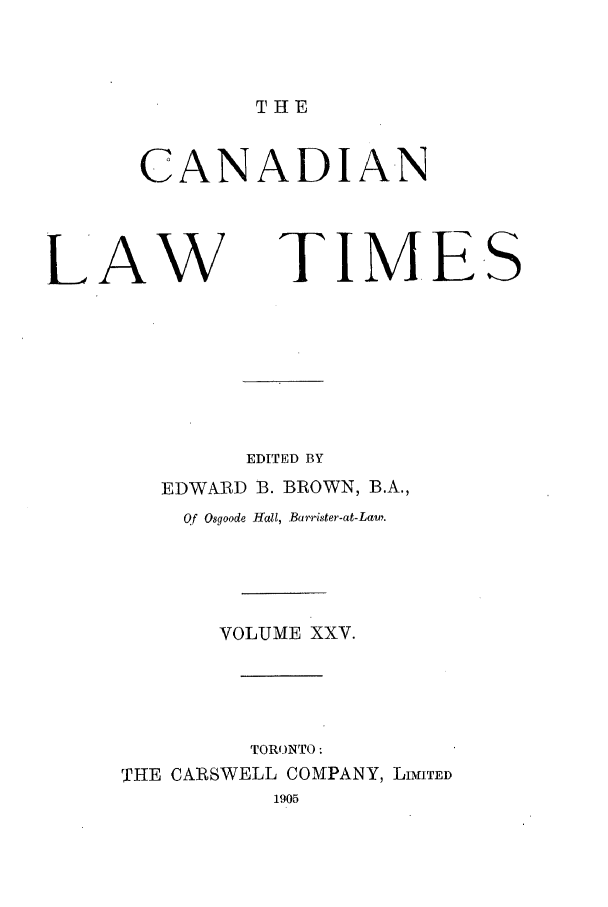 handle is hein.journals/canlawtt25 and id is 1 raw text is: THECANADIANLAW               TIMESEDITED BYEDWARD B. BROWN, B.A.,Qf Osgoode Hall, Barrister-at-Law.VOLUME XXV.TORONTO:THE CARSWELL COMPANY, LIMITED1905