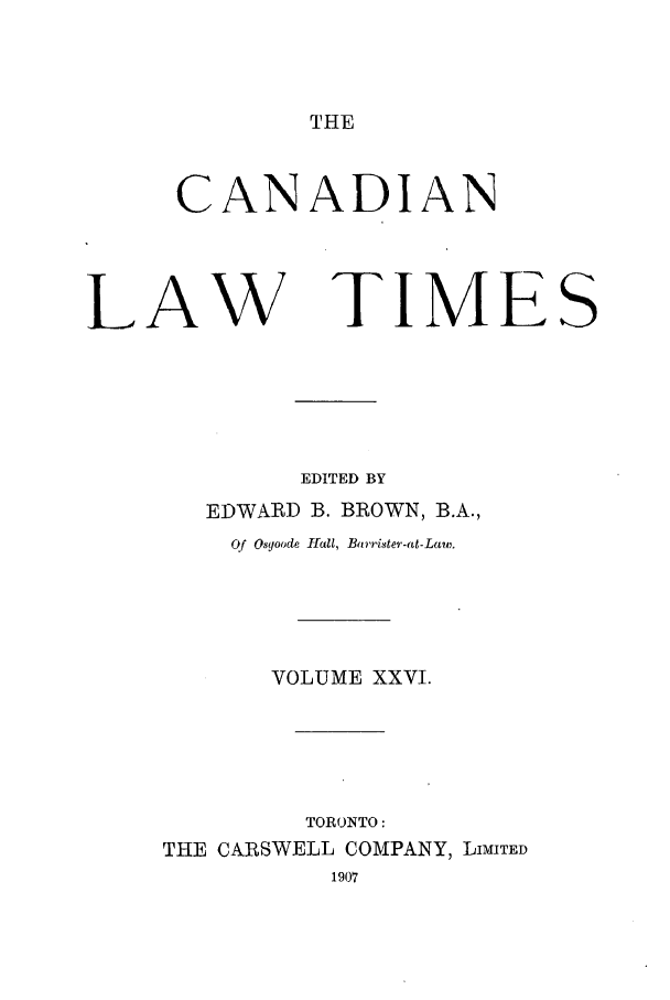 handle is hein.journals/canlawtt26 and id is 1 raw text is: THECANADIANLAW TIMESEDITED BYEDWARD B. BROWN, B.A.,Of Osyoode Hall, Bt rrister-at-Law,.VOLUME XXVI.TORONTO:THE CARSWELL COMPANY, LIMTED1907