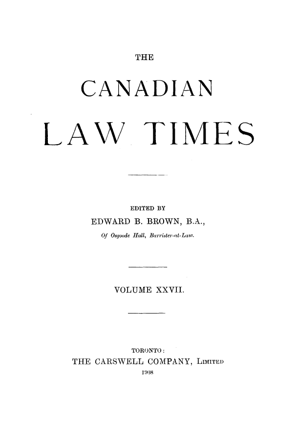 handle is hein.journals/canlawtt27 and id is 1 raw text is: THECANADIANLAW TIMESEDITED BYEDWARD B. BROWN, B.A.,Of Osqoode Hall, Barrister-at-Law.VOLUME XXVII.TORONTO:THE CARSWELL COMPANY, LIMITED1908