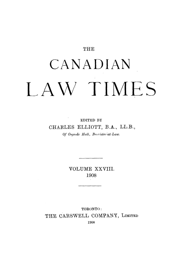 handle is hein.journals/canlawtt28 and id is 1 raw text is: THECANADIANLAWTIMEEDITED BYCHARLES ELLIOTT, B.A., LL.B.,Of O yoode Hal, Bariister -at-Law.VOLUME XXVIII.1908TORONTO:THE CARSWELL COMPANY, Llmim1908S
