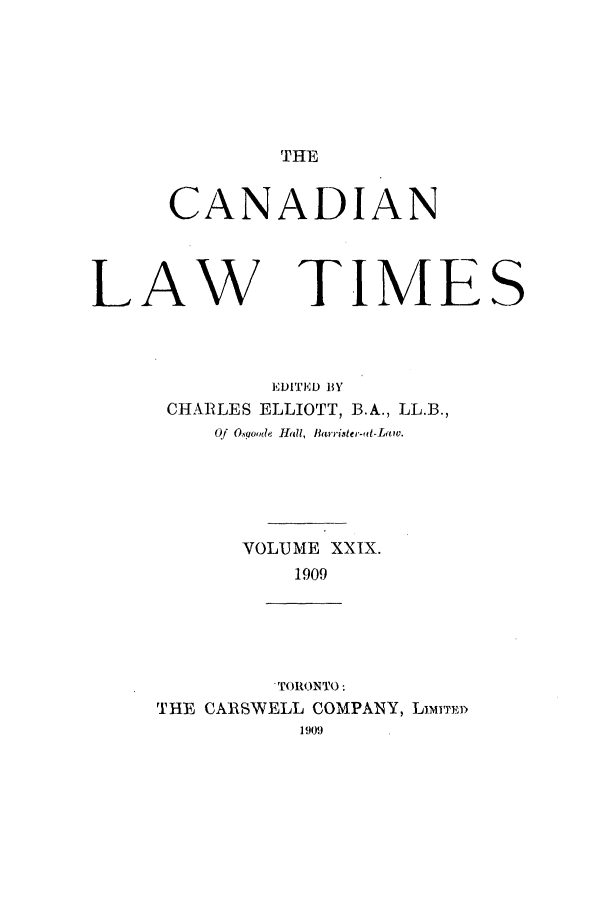 handle is hein.journals/canlawtt29 and id is 1 raw text is: THECANADIANLAW TIMESEDITED BYCHARLES ELLIOTT, B.A., LL.B.,Of O.S9ohd 111!, Barrister-fit-LaiW.VOLUME XXIX.1909' TORONTO:THE CARSWELL COMPANY, LimI1TE1909