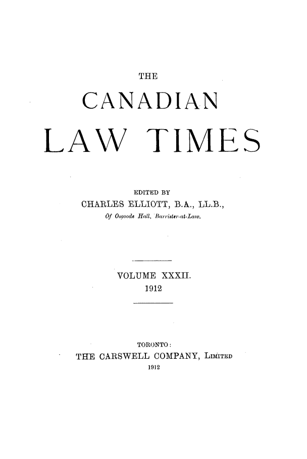 handle is hein.journals/canlawtt32 and id is 1 raw text is: THECANADIANLAW TIMESEDITED BYCHARLES ELLIOTT, B.A., LL.B.,Of Osooode Hall, Barrister-at-Law.VOLUME XXXII.1912TORONTO:THE CARSWELL COMPANY, LIMiITED1912