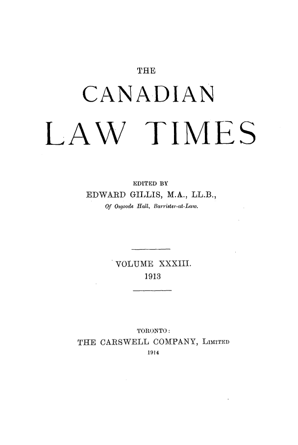 handle is hein.journals/canlawtt33 and id is 1 raw text is: THECANA-DIANLAW TIMESEDITED BYEDWARD GILLIS, M.A., LL.B.,Of Osgoode Halt, Barrister-at-Law.VOLUME XXXIII.1913TORONTO:THE CARSWELL COMPANY, LITMITED1914