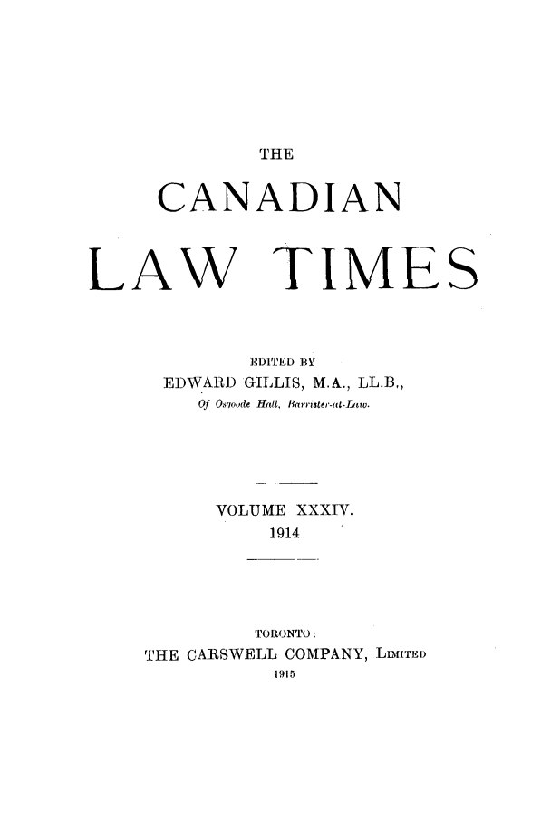 handle is hein.journals/canlawtt34 and id is 1 raw text is: THECANADIANLAWTIMEEDITED BYEDWARD GILLIS, M.A., LL.B,,Of Osgoode Hall, BRrrister-at-Law.VOLUME XXXIV.1914TORONTO:THE CARSWELL COMPANY, LiMs[TLS