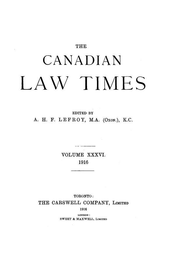 handle is hein.journals/canlawtt36 and id is 1 raw text is: THECANADIANLAWTIMEEDITED BYA. H. F. L EFROY, M.A. (OxoN.), K.C.VOLUME XXXVI.1916TORONTO:THE CARSWELL COMPANY, LIMITED1916LONDON:SWEET & MAXWELL, LIMITEDS