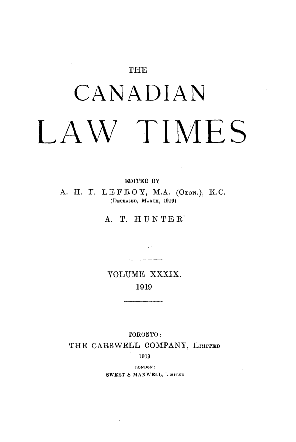 handle is hein.journals/canlawtt39 and id is 1 raw text is: THECANADIANLAWTIMEEDITED BYA. H. F. LEFROY, M.A. (OxoN.), K.C.(1)ECEASED, MARCH, 1919)A. T. HUNTER*VOLUME XXXIX.1919TORONTO:THE CARSWELL COMPANY, LIMITED191.9LONDON:SWEET & MAXWELL, Li'mni'DS