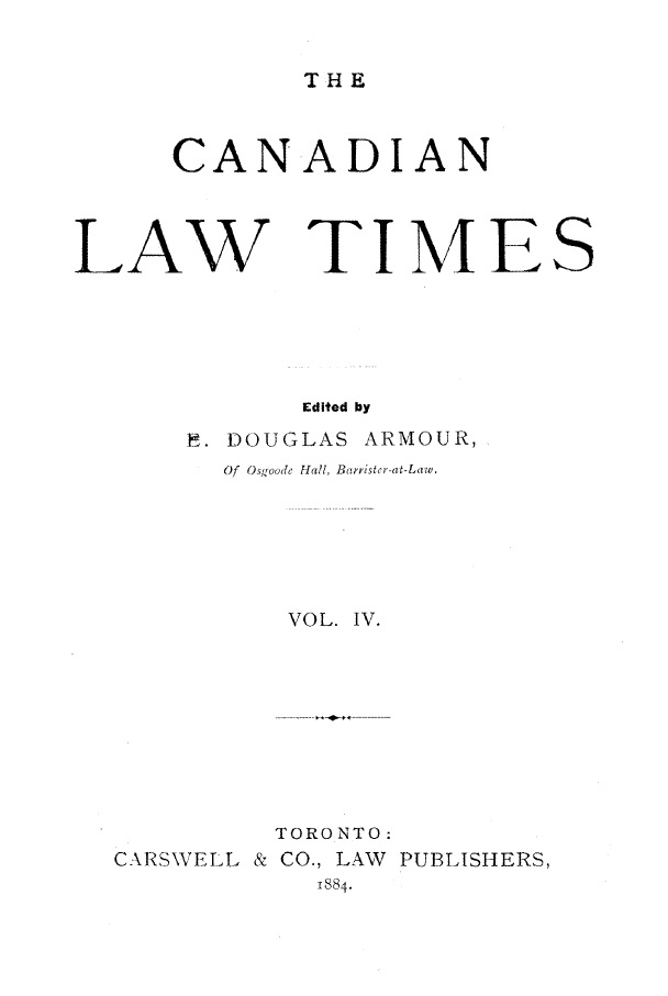 handle is hein.journals/canlawtt4 and id is 1 raw text is: THECANADIANLAW TIMEEdited byP. DOUGLAS ARMOUR,Of O,3),oode Hall, Barrister-at-Law.VOL. IV.CARSWELL &TORONTO:CO., LAW PUBLISHERS,1884.S
