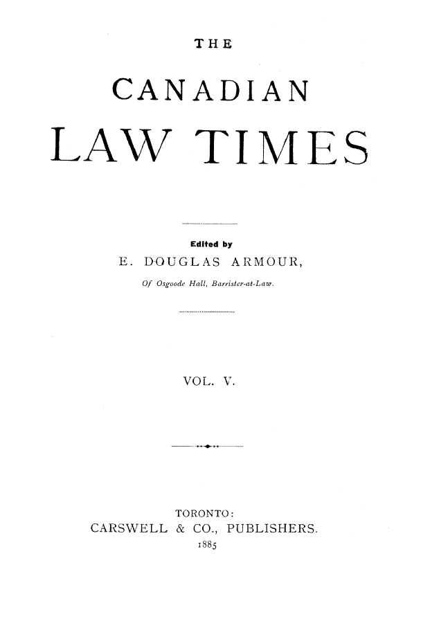 handle is hein.journals/canlawtt5 and id is 1 raw text is: THECANADIANLAW TI M ESEdited byE. DOUGLAS ARMOUR,Of Osgoode Hall, Barristey-at-Law.VOL. V.CARSWELLTORONTO:& CO., PUBLISHERS.1885