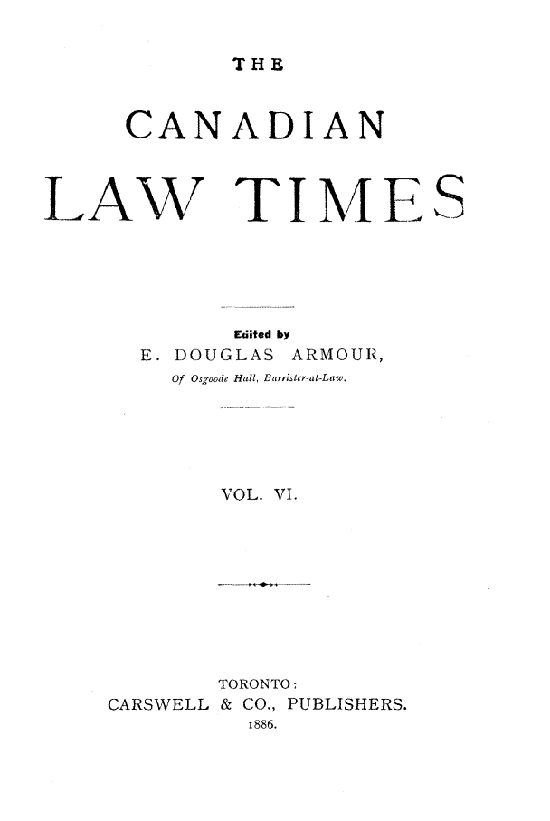 handle is hein.journals/canlawtt6 and id is 1 raw text is: THECANADIANLAW TIMEEdited byE. DOUGLAS ARMOUR,Of Osgoode Hall, Bayrister-at-Law.VOL. VI.TORONTO:CARSWELL & CO., PUBLISHERS.-886.s