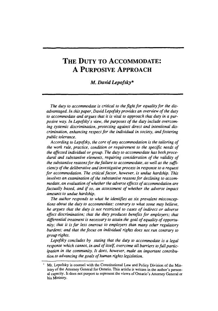 handle is hein.journals/canlemj1 and id is 1 raw text is: THE DUTY TO ACCOMMODATE:A PURPOSIVE APPROACHM. David Lepofsky*The duty to accommodate is critical to the fight for equality for the dis-advantaged. In this paper, David Lepofsky provides an overview of the dutyto accommodate and argues that it is vital to approach that duty in a pur-posive way. In Lepofsky's view, the purposes of the duty include overcom-ing systemic discrimination, protecting against direct and intentional dis-crimination, enhancing respect for the individual in society, and fosteringpublic tolerance.According to Lepofsky, the core of any accommodation is the tailoring ofthe work rule, practice, condition or requirement to the specific needs ofthe affected individual or group. The duty to accommodate has both proce-dural and substantive elements, requiring consideration of the validity ofthe substantive reasons for the failure to accommodate, as well as the suffi-ciency of the deliberative and investigative process in response to a requestfor accommodation. The critical factor, however, is undue hardship. Thisinvolves an examination of the substantive reasons for declining to accom-modate, an evaluation of whether the adverse effects of accommodation arefactually based, and if so, an assessment of whether the adverse impactamounts to undue hardship.The author responds to what he identifies as six prevalent misconcep-tions about the duty to accommodate: contrary to what some may believe,he argues that the duty is not restricted to cases of indirect or adverseeffect discrimination; that the duty produces benefits for employers; thatdifferential treatment is necessary to attain the goal of equality of opportu-nity; that it is far less onerous to employers than many other regulatoryburdens; and that the focus on individual rights does not run contrary togroup rights.Lepofsky concludes by stating that the duty to accommodate is a legalresponse which cannot, in and of itself, overcome all barriers to full partic-ipation in the community. It does, however, make an important contribu-tion to advancing the goals of human rights legislation.Mr. Lepofsky is counsel with the Constitutional Law and Policy Division of the Min-istry of the Attorney General for Ontario. This article is written in the author's person-al capacity. It does not purport to represent the views of Ontario's Attorney General orhis Ministry.