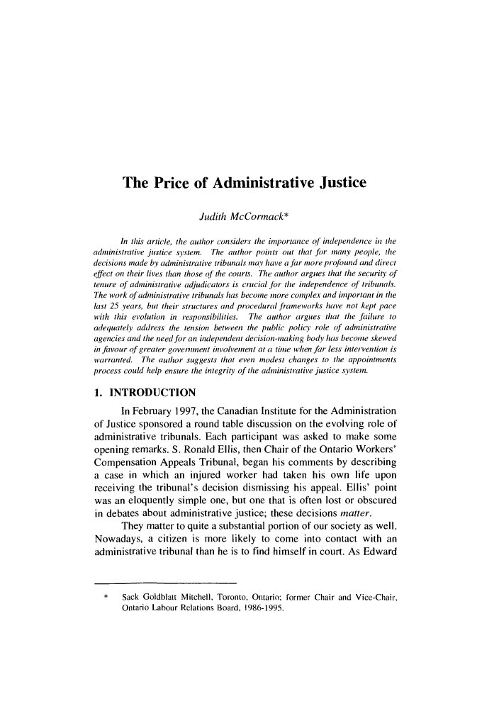 handle is hein.journals/canlemj6 and id is 1 raw text is: The Price of Administrative JusticeJudith McCormack*In this article, the author considers the importance of independence in theadministrative justice system. The author points out that for many people, thedecisions made by administrative tribunals may have a far more profound and directeffect on their lives than those of the courts. The author argues that the security oftenure of administradve adjudicators is crucial Jbr the independence of tribunals.The work of administrative tribunals has become more complex and important in thelast 25 years, but their structures and procedural frameworks have not kept pacewith this evolution in responsibilities.  The author argues that the failure toadequately address the tension between the public policy role of administrativeagencies and the need for an independent decision-making body has become skewedin favour of greater government involvemnent at a time when far less intervention iswarranted. The author suggests that even modest changes to the appointmentsprocess could help ensure the integrity of the administrative justice system.1. INTRODUCTIONIn February 1997, the Canadian Institute for the Administrationof Justice sponsored a round table discussion on the evolving role ofadministrative tribunals. Each participant was asked to make someopening remarks. S. Ronald Ellis, then Chair of the Ontario Workers'Compensation Appeals Tribunal, began his comments by describinga case in which an injured worker had taken his own life uponreceiving the tribunal's decision dismissing his appeal. Ellis' pointwas an eloquently simple one, but one that is often lost or obscuredin debates about administrative justice; these decisions matter.They matter to quite a substantial portion of our society as well.Nowadays, a citizen is more likely to come into contact with anadministrative tribunal than he is to find himself in court. As Edward*   Sack Goldblatt Mitchell, Toronto, Ontario; former Chair and Vice-Chair,Ontario Labour Relations Board, 1986-1995.