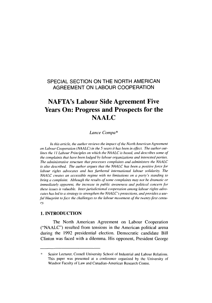 handle is hein.journals/canlemj7 and id is 1 raw text is: SPECIAL SECTION ON THE NORTH AMERICANAGREEMENT ON LABOUR COOPERATIONNAFTA's Labour Side Agreement FiveYears On: Progress and Prospects for theNAALCLance Conpa*in this article, the author reviews the impact of the North American Agreementon Labour Cooperation (NAALC) in the 5 years it has been in effect. The author out-lines the /I Labour Principles on which the NAALC is based, and describes some ofthe complaints that have been lodged by labour organizations and interested parties.The administrative structure that processes complaints and administers tile NAALCis also described. The author argues that the NAALC has been a positive force forlabour rights advocates and has furthered international labour solidarity. TheNAALC creates an accessible regime with no limitations on a party's standing tobring a complaint. Although the results of some complaints may not be drainatic orimmediately apparent, the increase in public awareness and political concern ,forthese issues is valuable. Inter-jurisdictional cooperation anong labour rights advo-cates has led to a strategy to strengthen the NAALC's protections, and provides a use-fal blueprint to face the challenges to the labour movement of the twenty-first centu-r.f1. INTRODUCTIONThe North American Agreement on Labour Cooperation(NAALC) resulted from tensions in the American political arenaduring the 1992 presidential election. Democratic candidate BillClinton was faced with a dilemma. His opponent, President George*   Senior Lecturer, Cornell University School of Industrial and Labour Relations.This paper was presented at a conference organized by the University ofWindsor Faculty of Law and Canadian-American Research Centre.