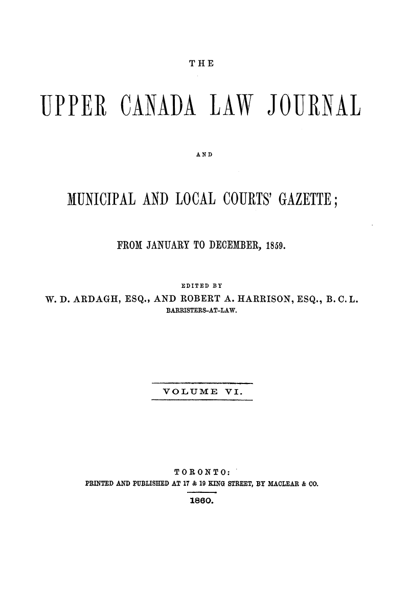 handle is hein.journals/canljtns106 and id is 1 raw text is: THE

UPPER CANADA LAW JOURNAL
AND
MUNICIPAL AND LOCAL COURTS' GAZETTE;

FROM JANUARY TO DECEMBER, 1859.
EDITED BY
W. D. ARDAGH, ESQ., AND ROBERT A. HARRISON, ESQ., B. C. L.
BARRISTERS-AT-LAW.

VOLUME VI.

PRINTED AND PUBLISHED

TORONTO:
AT 17 & 19 KING STREET, BY MACLEAR & CO.
1860.


