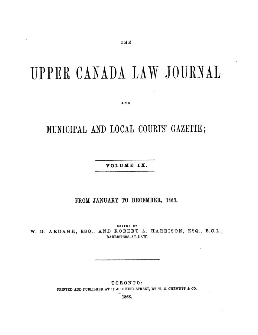 handle is hein.journals/canljtns109 and id is 1 raw text is: THE

UPPER CANADA LAW JOURNAL
AND
MUNICIPAL AND LOCAL COURTS' GAZETTE;

VOLUME IX.

FROM    JANUARY TO DECEMBER, 1863.
EDITED BY
W. D. ARDAGH, ESQ., AND              ROBERT A. HARRISON, ESQ., B.C.L.,
BARRISTERS-AT-LAW.
TORONTO:
PRINTED AND PUBLISHED AT 17 & 19 KING STREET, BY W. C. CHEWETT & CO.
1863.


