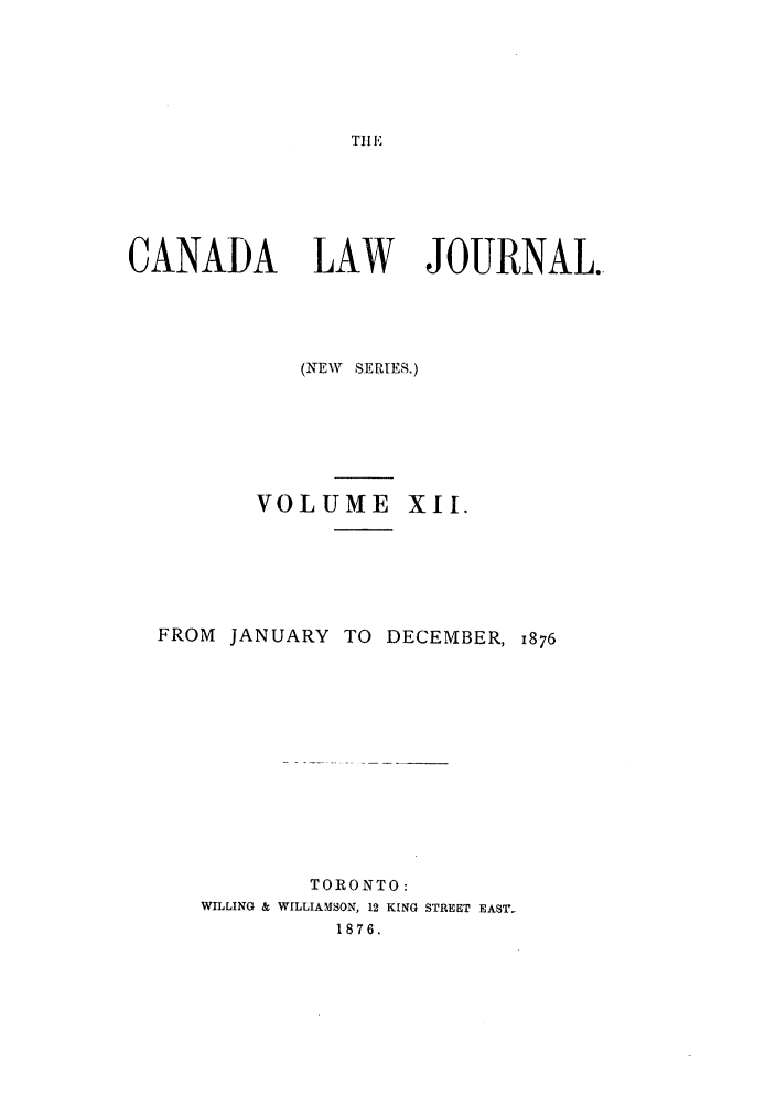 handle is hein.journals/canljtns12 and id is 1 raw text is: THlE

CANADA LAW JOURNAL.
(NEW SERIES.)
VOLUME XII.
FROM JANUARY TO DECEMBER, 1876
TORONTO:
WILLING & WILLIAMSON, 12 KING STREET EAST-
1876.


