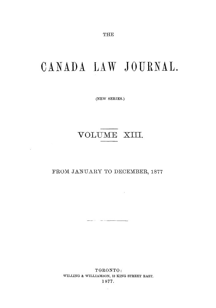 handle is hein.journals/canljtns13 and id is 1 raw text is: THE

CANADA LAW      JOURNAL.
(NEW SERIES.)

VOLUME

XIII.

FROM JAINUARY TO DECEMBER, 1877
TORONTO:
WILLING & WILLIAMSON, 12 KING STREET EAST.
1877.


