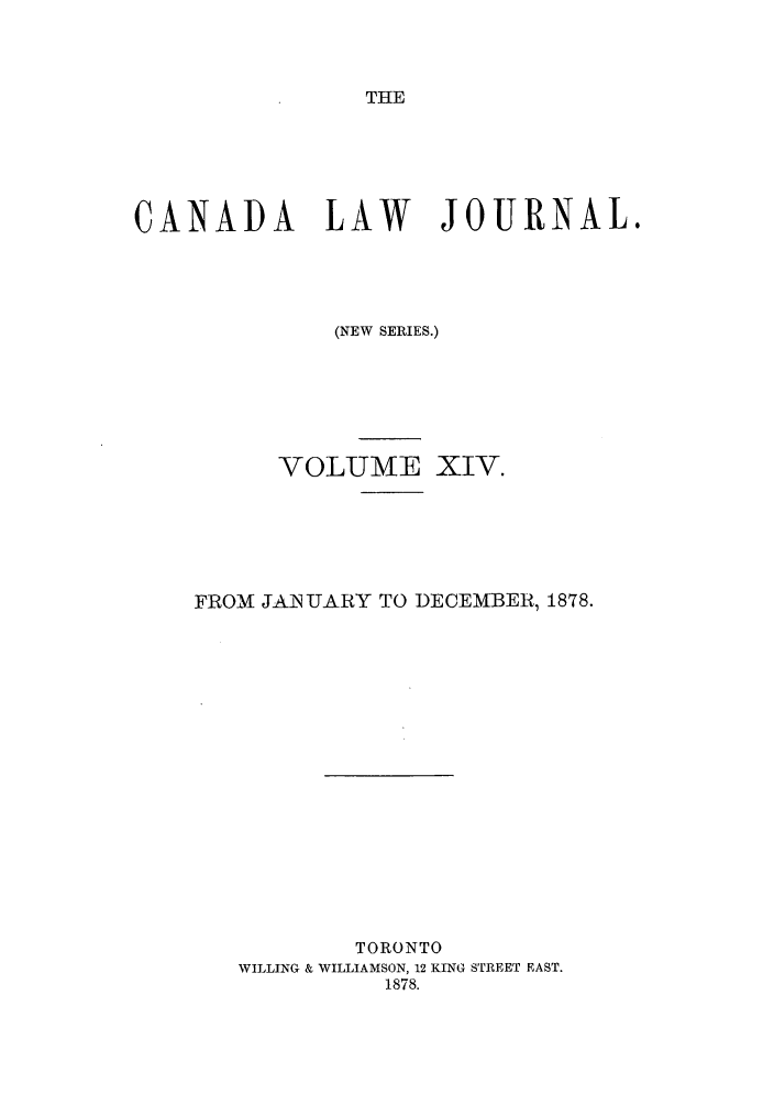 handle is hein.journals/canljtns14 and id is 1 raw text is: THE

CANADA LAW             JOURNAL.
(NEW SERIES.)
VOLUME XIV.
FROM JAINUARY TO DECEMBER, 1878.
TORONTO
WILLING & WILLIAMSON, 12 KING STREET EAST.
1878.


