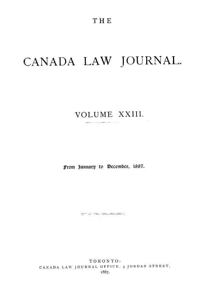 handle is hein.journals/canljtns23 and id is 1 raw text is: THE

CANADA LAW JOURNAL.
VOLUME       XXIII.
from 3anuarp to IDecember, 1887.
TORONTO:
CANADA LAW JOURNAL OFFICE, 5 JORDAN STREET,
1887.


