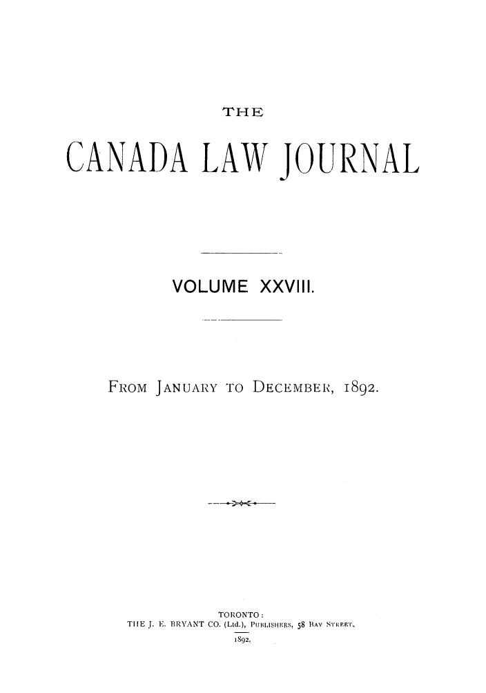 handle is hein.journals/canljtns28 and id is 1 raw text is: THE

CANADA LAW JOURNAL
VOLUME XXVIII.

FROM JANUARY TO DECEMBER,

1892.

TORONTO:
THE J. E. BR.F ANT CO. (Ltd.), PUBIISH.ISR, 58 BAY SR'IRET,
1892.



