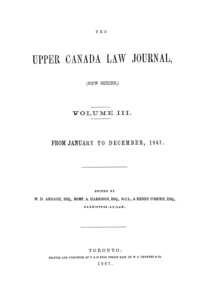 handle is hein.journals/canljtns3 and id is 1 raw text is: T II E

UPPER CANADA LAW JOURNAL,
(NEW SERIES,)
VOL U ME III.
FROMJANUARY TO DECEMBER, 1867.
EDITED BY
W. D. ARDAGH, ESQ., ROWE. A. HARRISON, ESQ., B.C.L., & HENRY O'BRIEN, ESQ.,

B A RRIS TERS -A T-LAW.

TORONTO:
PRINTED AND PUBLISHED AT 17 & 19 KING STREET EAST, BY W. C. CHEWETT & CO.
1867.


