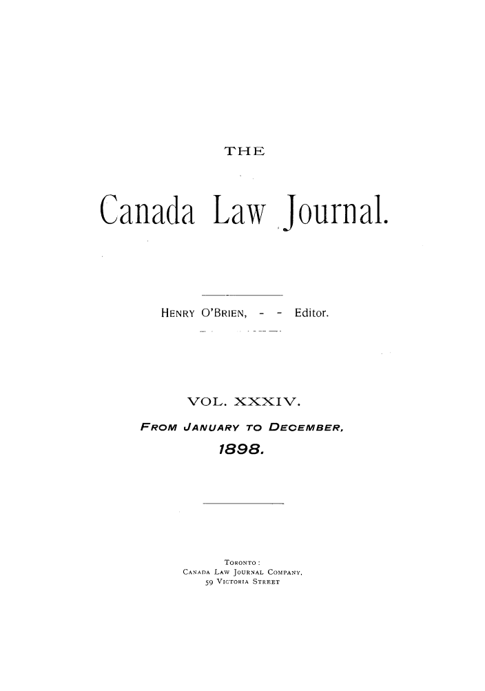 handle is hein.journals/canljtns34 and id is 1 raw text is: THE

Canada Lay
HENRY O'BRIEN,

[Journal.
-  -  Editor.

VOL. XXXIV.
FROM JANUARY TO DECEMBER,
1898.

TORONTO:
CANADA LAV JOURNAL COMPANY,
59 VICTORIA STREET



