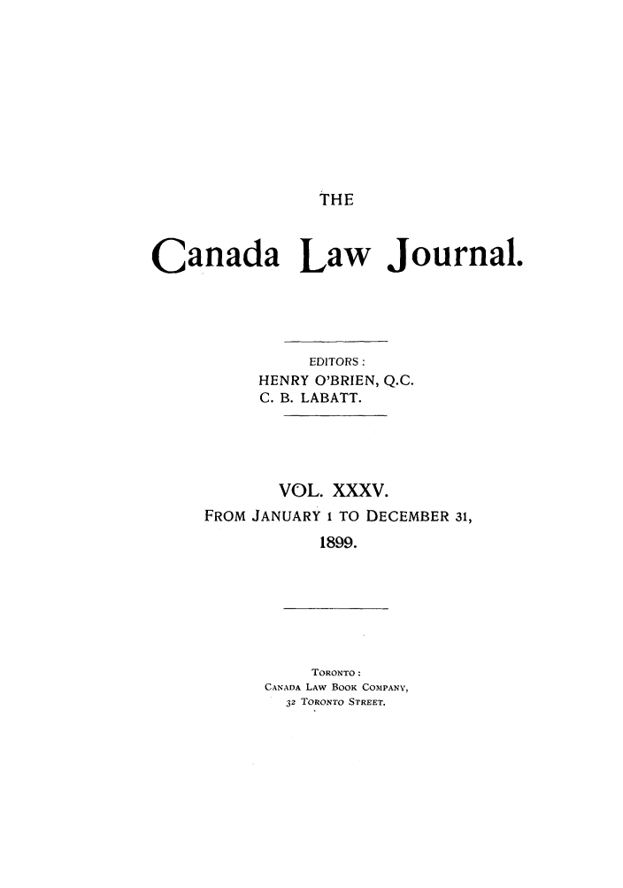 handle is hein.journals/canljtns35 and id is 1 raw text is: THE

Canada Law Journal.
EDITORS:
HENRY O'BRIEN, Q.C.
C. B. LABATT.

VOL. XXXV.
FROM JANUARY 1 TO DECEMBER 31,
1899.

TORONTO:
CANADA LAW BOOK COMPANY,
32 TORONTO STREET.


