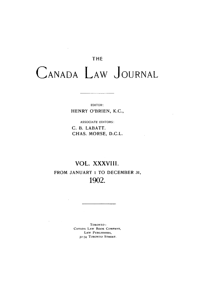 handle is hein.journals/canljtns38 and id is 1 raw text is: THE

CANADA LAW JOURNAL
EDITOR:
HENRY O'BRIEN, K.C.,

ASSOCIATE EDITORS:
C. B. LABATT.
CHAS. MORSE, D.C.L.
VOL. XXXVIII.
FROM JANUARY 1 TO DECEMBER 31,
1902.

TORONTO:
CANADA LAW BooK COMPANY,
LAW PUBLISHERS,
32-34 TORONTO STRERT.


