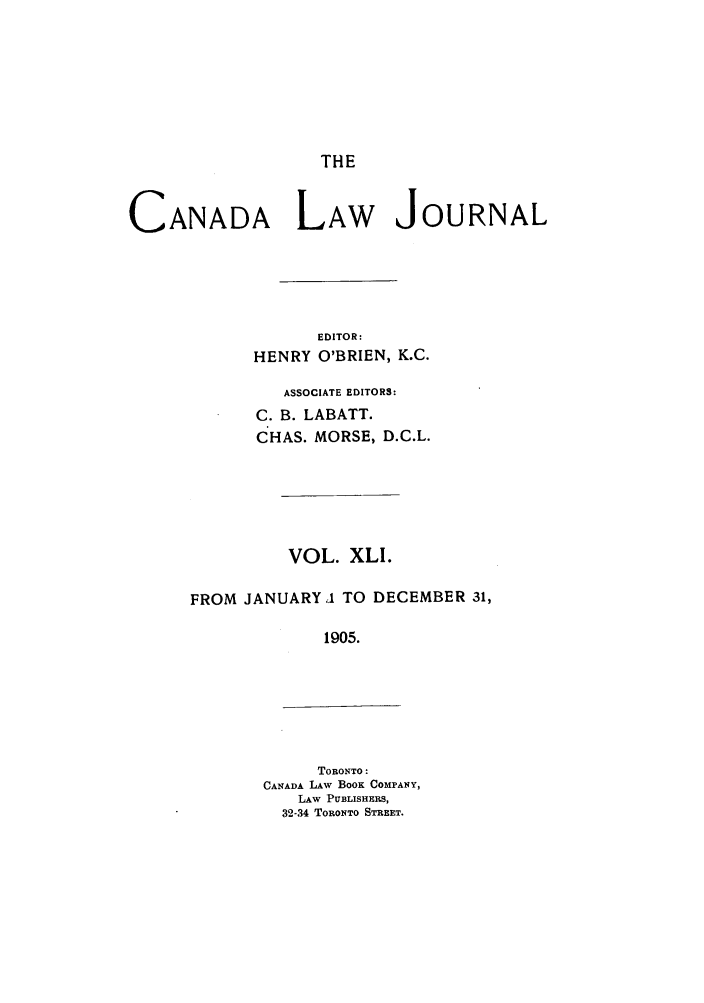 handle is hein.journals/canljtns41 and id is 1 raw text is: THE

CANADA LAW JOURNAL
EDITOR:
HENRY O'BRIEN, K.C.

ASSOCIATE EDITORS:
C. B. LABATT.
CHAS. MORSE, D.C.L.
VOL. XLI.
FROM JANUARY1 TO DECEMBER 31,
1905.

TORONTO:
CANADA LAW BOOK COMPANY,
LAW PUBLISHERS,
32-34 TORONTO STREET.



