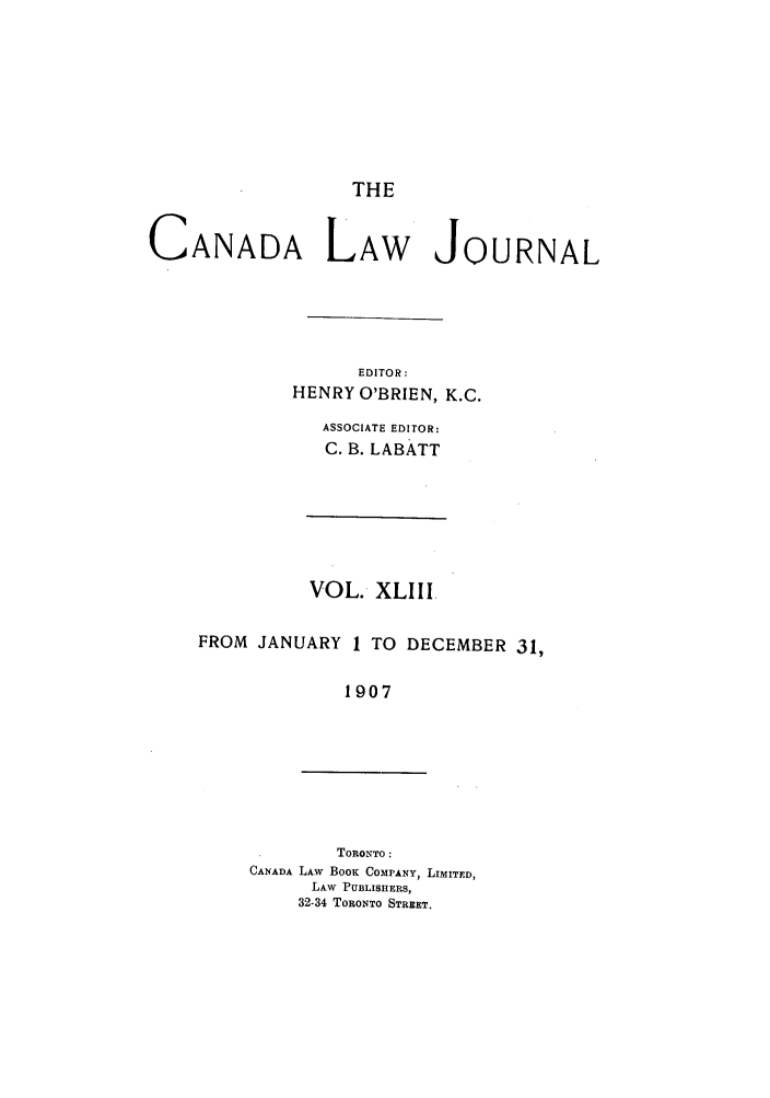 handle is hein.journals/canljtns43 and id is 1 raw text is: THE

CANADA LAW

JOURNAL

EDITOR:
HENRY O'BRIEN, K.C.
ASSOCIATE EDITOR:
C. B. LABATT

VOL. XLIII
FROM JANUARY 1 TO DECEMBER 31,
1907

TORONTO:
CANADA LAW BOOK COMPANY, LIMITED,
LAW PUBLISHERS,
32-34 TORONTO STREET.


