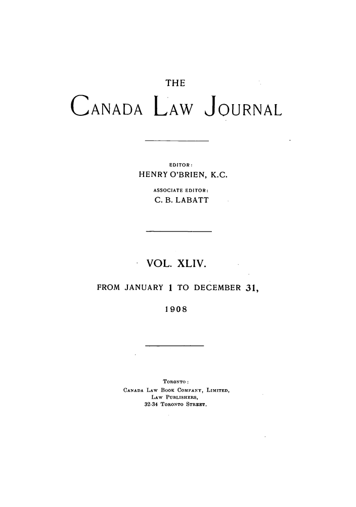 handle is hein.journals/canljtns44 and id is 1 raw text is: THE

CANADA LAW JOURNAL
EDITOR:
HENRY O'BRIEN, K.C.
ASSOCIATE EDITOR:
C. B. LABATT

VOL. XLIV.
FROM JANUARY 1 TO DECEMBER 31,
1908

TORONTO :
CANADA LAW BOOK COMPANY, LIMITED,
LAW PUBLISHERS,
32-34 TORONTO STREET.


