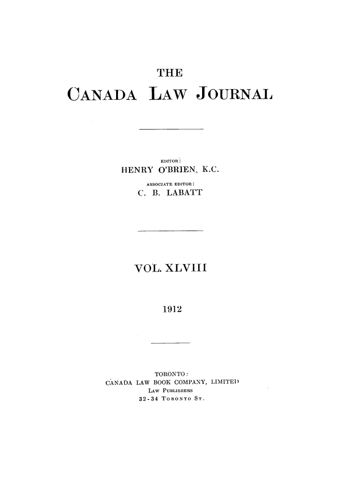 handle is hein.journals/canljtns48 and id is 1 raw text is: THE

CANADA LAW JOURNAL
EDITOR:
HENRY O'BRIEN., K.C.
ASSOCIATE EDITOR:
C. B. LABATT

VOL. XLVIII
1912

TORONTO:
CANADA LAW BOOK COMPANY, LIMITED
LAW PUBLISHERS
32-34 TORONTO ST.


