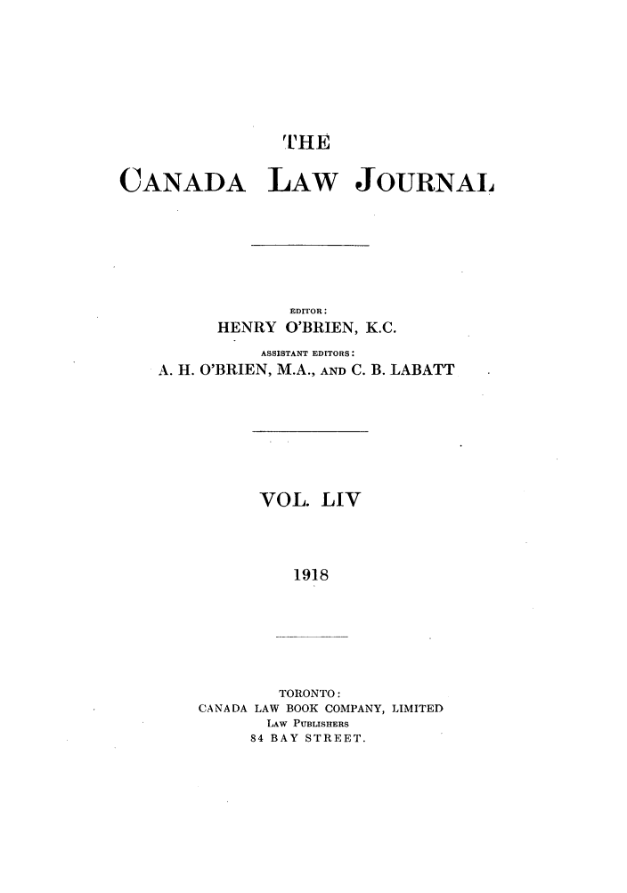 handle is hein.journals/canljtns54 and id is 1 raw text is: THE
CANADA LAW JOURNAL
EDITOR:
HENRY O'BRIEN, K.C.

ASSISTANT EDITORS:
A. H. O'BRIEN, M.A., AND C. B.

LABATT

VOL. LIV
1918

TORONTO:
CANADA LAW BOOK COMPANY, LIMITED
LAW PUBLISHERS
84 BAY STREET.


