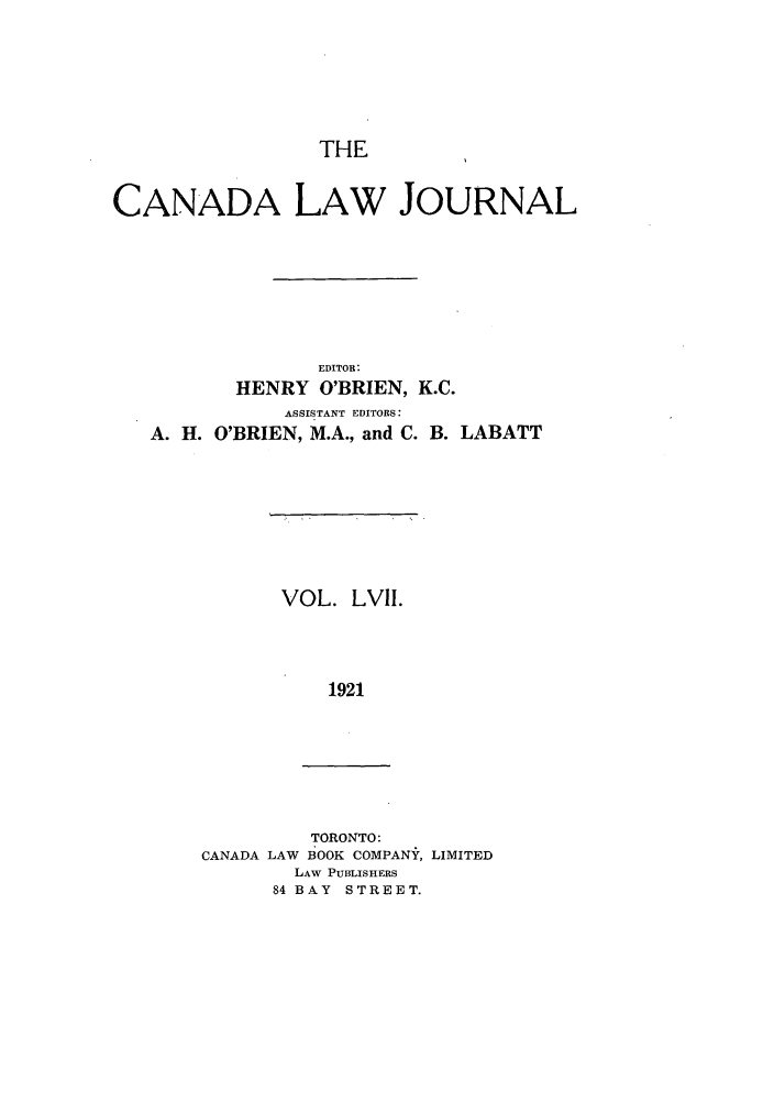 handle is hein.journals/canljtns57 and id is 1 raw text is: THE

CANADA LAW JOURNAL
EDITOR:
HENRY O'BRIEN, K.C.

ASSISTANT EDITORS:
A. H. O'BRIEN, M.A., and C.

VOL. LVII.
1921

TORONTO:
CANADA LAW BOOK COMPANY, LIMITED
LAW PUBLISHERS
84 BAY STREET.

B. LABATT


