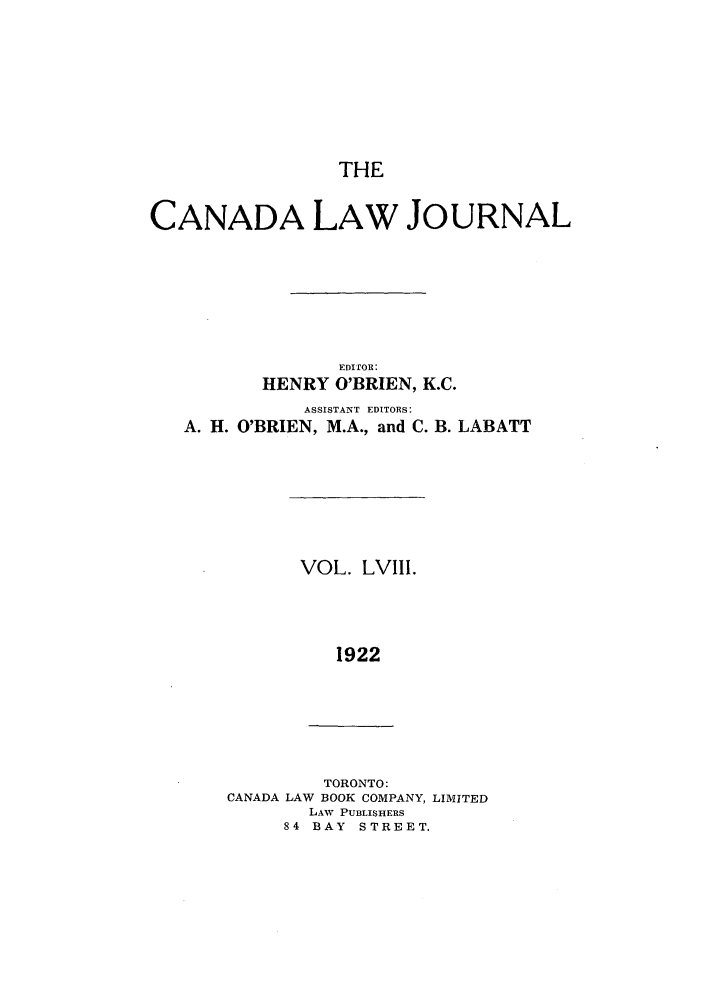 handle is hein.journals/canljtns58 and id is 1 raw text is: THE

CANADA LAW JOURNAL
EDITOR:
HENRY O'BRIEN, K.C.

ASSISTANT EDITORS:
A. H. O'BRIEN, M.A., and C.

B. LABATT

VOL. LVIII.
1922

TORONTO:
CANADA LAW BOOK COMPANY, LIMITED
LAW PU3LISHERS
84 BAY STREET.


