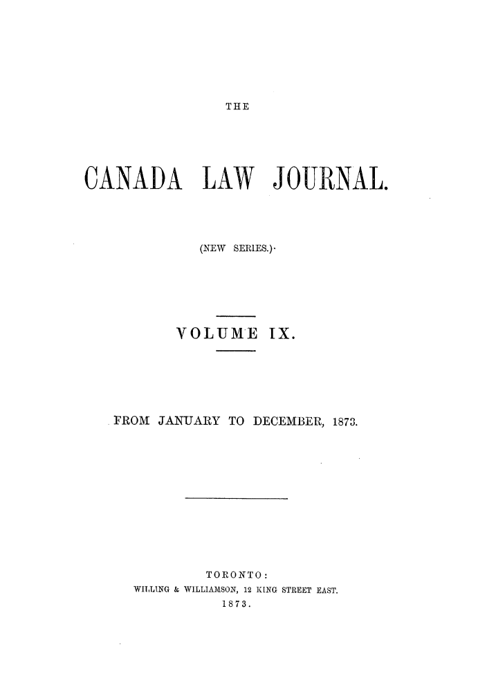 handle is hein.journals/canljtns9 and id is 1 raw text is: THE

CANADA LAW JOURNAL.
(NEW SERIES.)
VOLUME IX.
FROM JANUARY TO DECEMBER, 1873.
TORONTO:
WILLING & WILLIAMSON, 12 KING STREET EAST.
1873.


