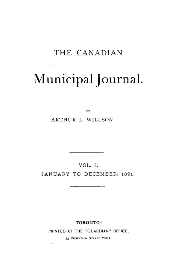 handle is hein.journals/canmunj1 and id is 1 raw text is: THE CANADIANMunicipal Journal.BYARTHUR L. WILLSONVOL. I.JANUARY TO DECEMBER, 1891.TORONTO:PRINTED AT THE GUARDIAN OFFICE,33 RICHMOND STREET WEST.