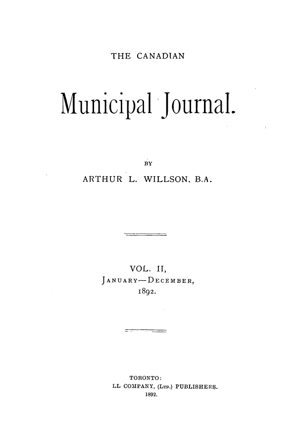handle is hein.journals/canmunj2 and id is 1 raw text is: THE CANADIANMunicipal Journal.BYARTHUR L. WILLSON. B.A.VOL. II,ANUARY-DECEMBER,1892.TORONTO:LL COMPANY, (LTD.) PUBLISHERS.1892.