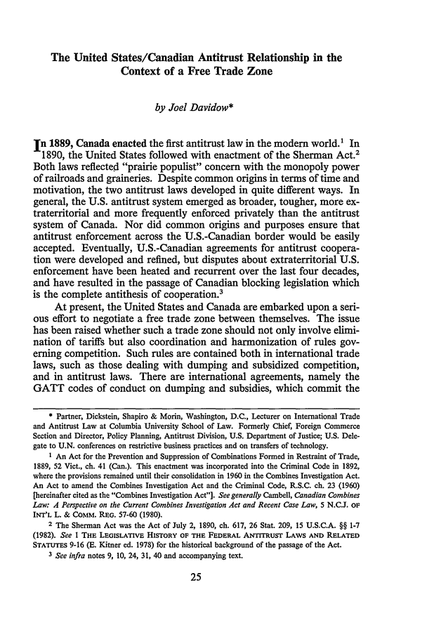handle is hein.journals/canusa12 and id is 39 raw text is: The United States/Canadian Antitrust Relationship in the
Context of a Free Trade Zone
by Joel Davidow*
In 1889, Canada enacted the first antitrust law in the modem world.' In
1890, the United States followed with enactment of the Sherman Act.2
Both laws reflected prairie populist concern with the monopoly power
of railroads and graineries. Despite common origins in terms of time and
motivation, the two antitrust laws developed in quite different ways. In
general, the U.S. antitrust system emerged as broader, tougher, more ex-
traterritorial and more frequently enforced privately than the antitrust
system of Canada. Nor did common origins and purposes ensure that
antitrust enforcement across the U.S.-Canadian border would be easily
accepted. Eventually, U.S.-Canadian agreements for antitrust coopera-
tion were developed and refined, but disputes about extraterritorial U.S.
enforcement have been heated and recurrent over the last four decades,
and have resulted in the passage of Canadian blocking legislation which
is the complete antithesis of cooperation.3
At present, the United States and Canada are embarked upon a seri-
ous effort to negotiate a free trade zone between themselves. The issue
has been raised whether such a trade zone should not only involve elimi-
nation of tariffs but also coordination and harmonization of rules gov-
erning competition. Such rules are contained both in international trade
laws, such as those dealing with dumping and subsidized competition,
and in antitrust laws. There are international agreements, namely the
GATT codes of conduct on dumping and subsidies, which commit the
* Partner, Dickstein, Shapiro & Morin, Washington, D.C., Lecturer on International Trade
and Antitrust Law at Columbia University School of Law. Formerly Chief, Foreign Commerce
Section and Director, Policy Planning, Antitrust Division, U.S. Department of Justice; U.S. Dele-
gate to U.N. conferences on restrictive business practices and on transfers of technology.
I An Act for the Prevention and Suppression of Combinations Formed in Restraint of Trade,
1889, 52 Vict., ch. 41 (Can.). This enactment was incorporated into the Criminal Code in 1892,
where the provisions remained until their consolidation in 1960 in the Combines Investigation Act.
An Act to amend the Combines Investigation Act and the Criminal Code, R.S.C. ch. 23 (1960)
[hereinafter cited as the Combines Investigation Act]. See generally Cambell, Canadian Combines
Law: 4 Perspective on the Current Combines Investigation Act and Recent Case Law, 5 N.C.J. oF
INT'L L. & Comm. R.E. 57-60 (1980).
2 The Sherman Act was the Act of July 2, 1890, ch. 617, 26 Stat. 209, 15 U.S.C.A. §§ 1-7
(1982). See I THE LEGISLATIVE HISTORY OF THE FEDERAL ANTITRUST LAWS AND RELATED
STATUTES 9-16 (E. Kitner ed. 1978) for the historical background of the passage of the Act.
3 See infra notes 9, 10, 24, 31, 40 and accompanying text.



