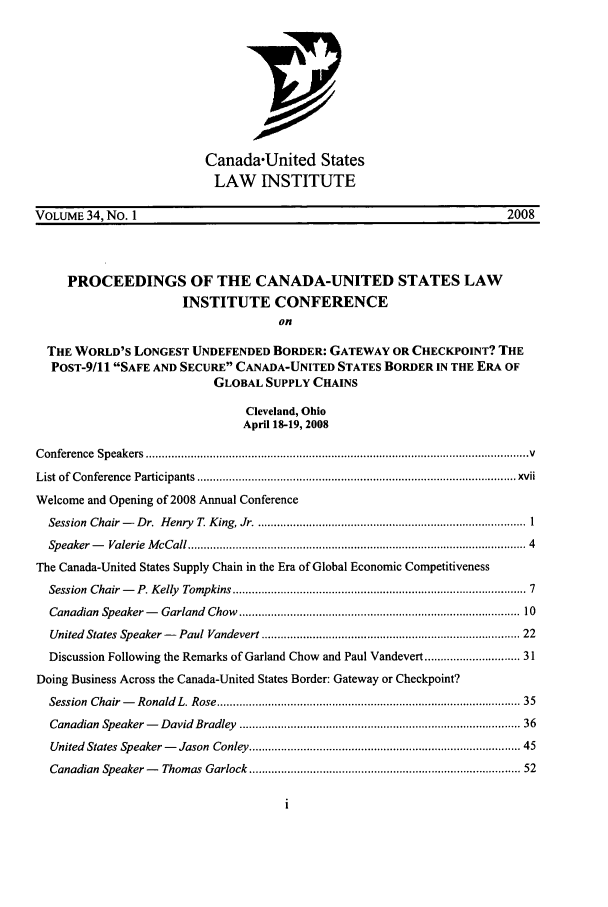 handle is hein.journals/canusa34 and id is 1 raw text is: Canada-United States
LAW INSTITUTE
VOLUME 34, No. 1                                                                       2008
PROCEEDINGS OF THE CANADA-UNITED STATES LAW
INSTITUTE CONFERENCE
on
THE WORLD'S LONGEST UNDEFENDED BORDER: GATEWAY OR CHECKPOINT? THE
POST-9/11 SAFE AND SECURE CANADA-UNITED STATES BORDER IN THE ERA OF
GLOBAL SUPPLY CHAINS
Cleveland, Ohio
April 18-19, 2008
C onference  Speakers  ........................................................................................................................ V
List of  C onference  Participants  .................................................................................................... xvii
Welcome and Opening of 2008 Annual Conference
Session  Chair -   D r.  H enry  T. K ing, Jr ..................................................................................... I
Speaker -   Valerie  M cCall .....................................................................................................  4
The Canada-United States Supply Chain in the Era of Global Economic Competitiveness
Session  Chair -   P. Kelly  Tompkins ........................................................................................  7
Canadian  Speaker -   Garland  Chow  ....................................................................................  10
United  States Speaker -   Paul Vandevert ............................................................................. 22
Discussion Following the Remarks of Garland Chow and Paul Vandevert .......................... 31
Doing Business Across the Canada-United States Border: Gateway or Checkpoint?
Session  Chair-   Ronald  L. Rose ..........................................................................................  35
Canadian  Speaker -   David  Bradley  ...................................................................................  36
United  States Speaker -   Jason  Conley ...............................................................................  45
Canadian  Speaker -   Thomas Garlock ................................................................................. 52


