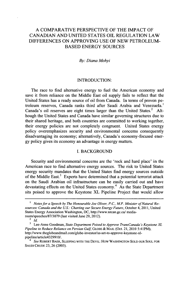 handle is hein.journals/canusa37 and id is 243 raw text is: A COMPARATIVE PERSPECTIVE OF THE IMPACT OFCANADIAN AND UNITED STATES OIL REGULATION LAWDIFFERENCES ON APPROVING USE OF NEW PETROLEUM-BASED ENERGY SOURCESBy: Diana MohyiINTRODUCTION:The race to find alternative energy to fuel the American economy andsave it from reliance on the Middle East oil supply fails to reflect that theUnited States has a ready source of oil from Canada. In terms of proven pe-troleum reserves, Canada ranks third after Saudi Arabia and Venezuela.'Canada's oil reserves are eight times larger than the United States.2 Alt-hough the United States and Canada have similar governing structures due totheir shared heritage, and both countries are committed to working together,their energy policies are not completely congruent. United States energypolicy overemphasizes security and environmental concerns consequentlydisadvantaging its economy; alternatively, Canada's economy-focused ener-gy policy gives its economy an advantage in energy matters.I. BACKGROUNDSecurity and environmental concerns are the 'rock and hard place' in theAmerican race to find alternative energy sources. The risk to United Statesenergy security mandates that the United States find energy sources outsideof the Middle East. Experts have determined that a potential terrorist attackon the Saudi Arabian oil infrastructure can be easily carried out and havedevastating effects on the United States economy.4 As the State Departmentsits poised to approve the Keystone XL Pipeline Project that would allow1 Notes for a Speech by The Honourable Joe Oliver, P.C., MP. Minister ofNatural Re-sources: Canada and the US.: Charting our Secure Energy Future, October 4, 2011, UnitedStates Energy Association Washington, DC, http://www.nrcan.gc.ca/ media-room/speeches/87/3079 (last visited June 29, 2012).2 IdLee-Anne Goodman, State Department Poised to Approve TransCanada's Keystone XLPipeline to Reduce Reliance on Persian Gulf GLOBE & MAIL (Oct. 21, 2010 5:41PM),http://www.theglobeandmail.com/globe-investor/us-set-to-approve-keystone-xl-pipeline/article43299 10/.4 See ROBERT BAER, SLEEPING WITH THE DEVIL: How WASHINGTON SOLD OUR SOUL FORSAUDI CRUDE 23, 26 (2003).
